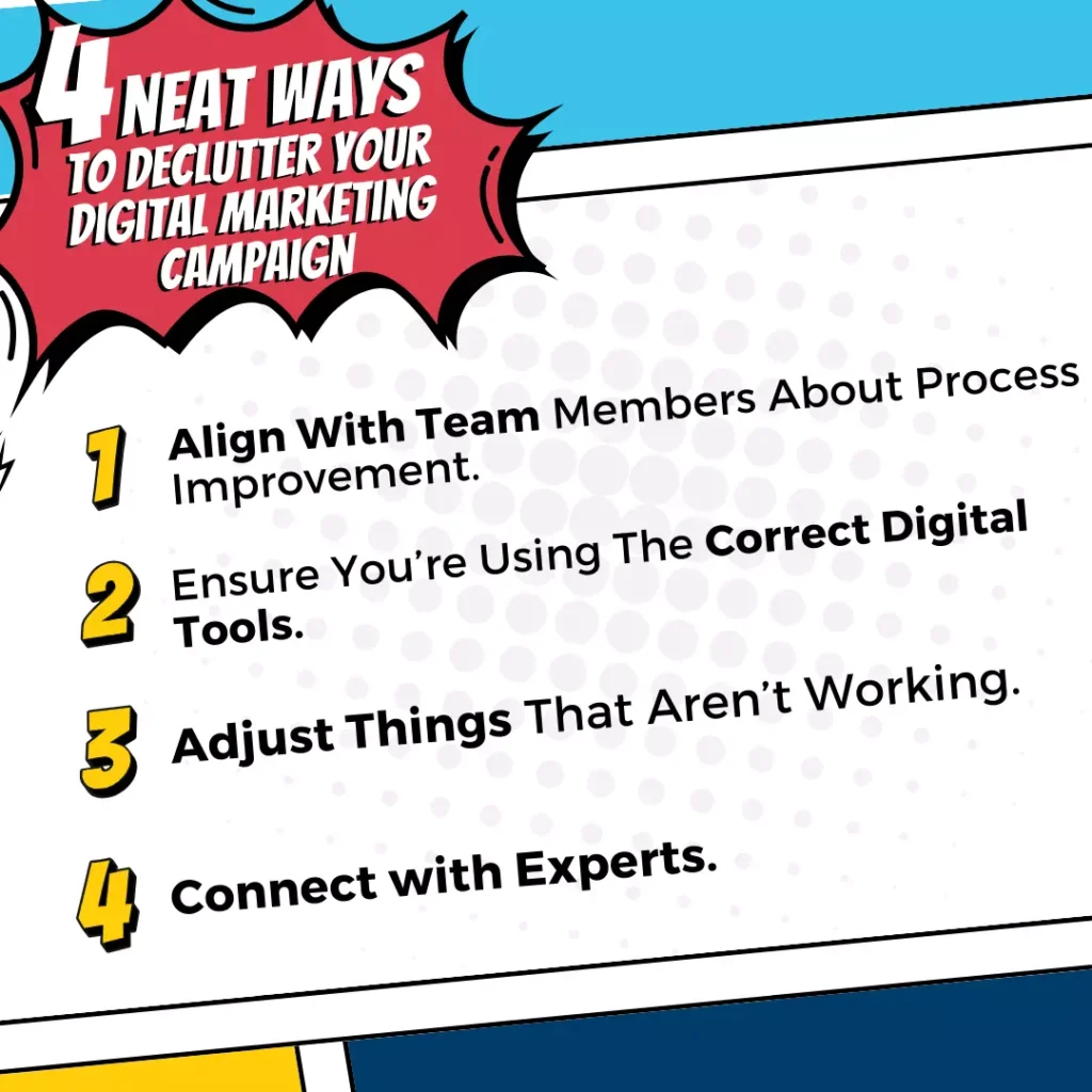 4 Neat Ways to Declutter Your Digital Marketing Campaign: 1. Align With Team Members About Process Improvement 2. Ensure You're Using The Correct Digital Tools. 3. Adjust Things That Aren't Working 4. Connect With Experts